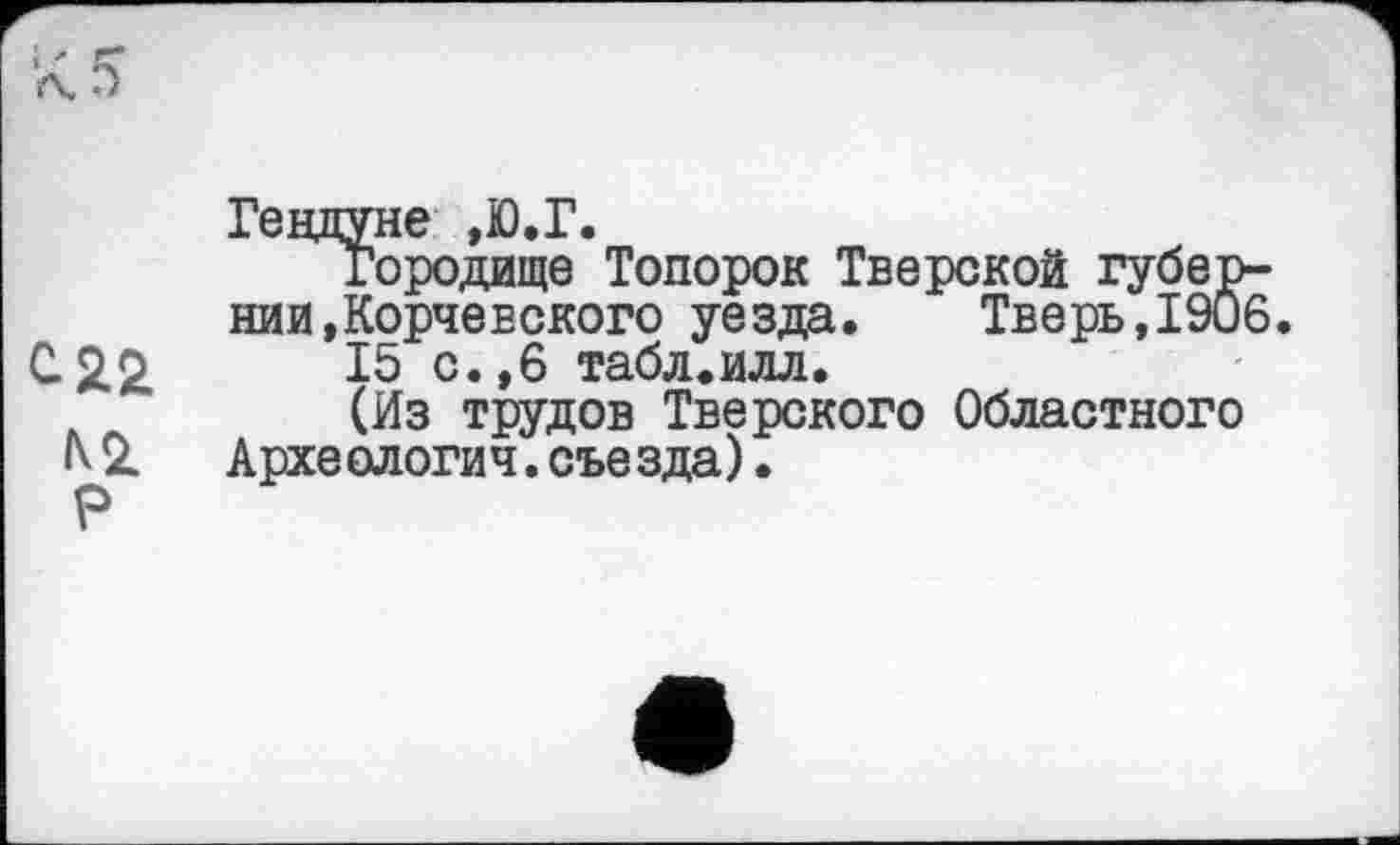 ﻿Гендуне ,Ю.Г.
Городище Топорок Тверской губернии, Корчевского уезда. Тверь,1906.
с 22	15 с.,6 табл.илл.
(Из трудов Тверского Областного
IV 2l	Археология. съе зда).
Р